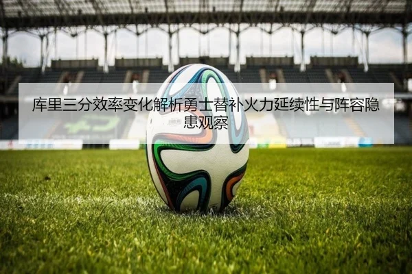 库里三分效率变化解析勇士替补火力延续性与阵容隐患观察
