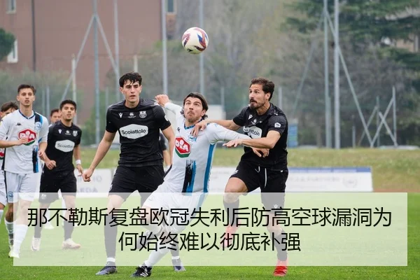 那不勒斯复盘欧冠失利后防高空球漏洞为何始终难以彻底补强