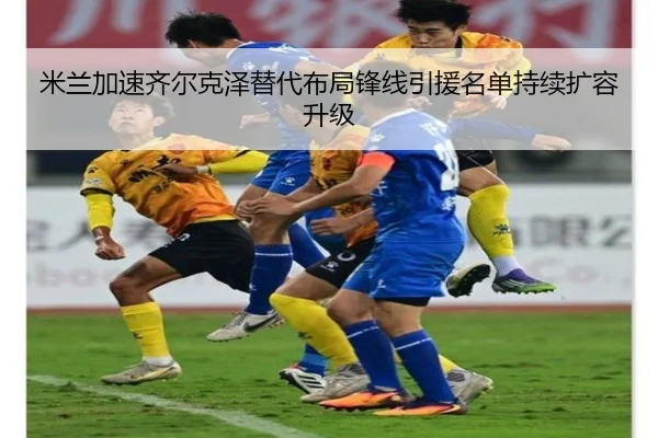 米兰加速齐尔克泽替代布局锋线引援名单持续扩容升级