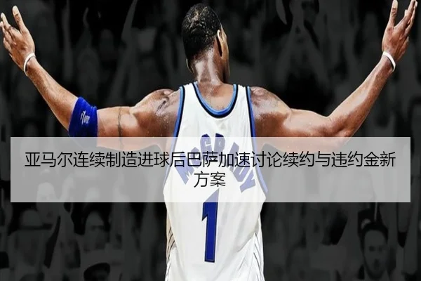 亚马尔连续制造进球后巴萨加速讨论续约与违约金新方案